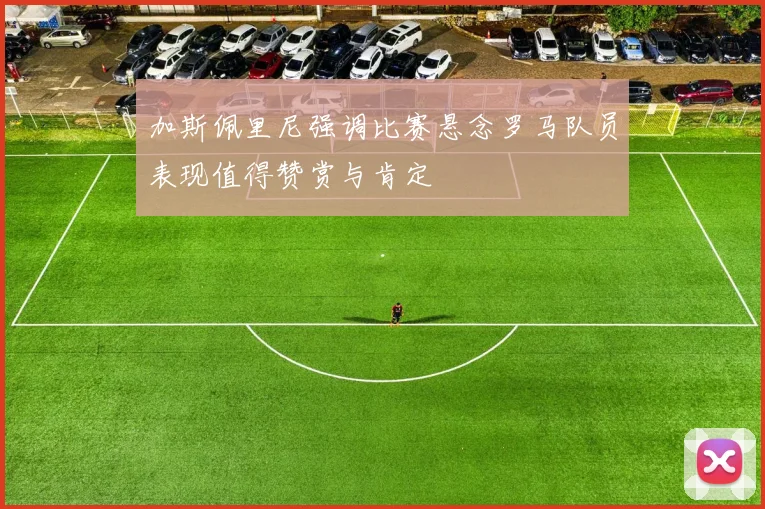 加斯佩里尼强调比赛悬念罗马队员表现值得赞赏与肯定