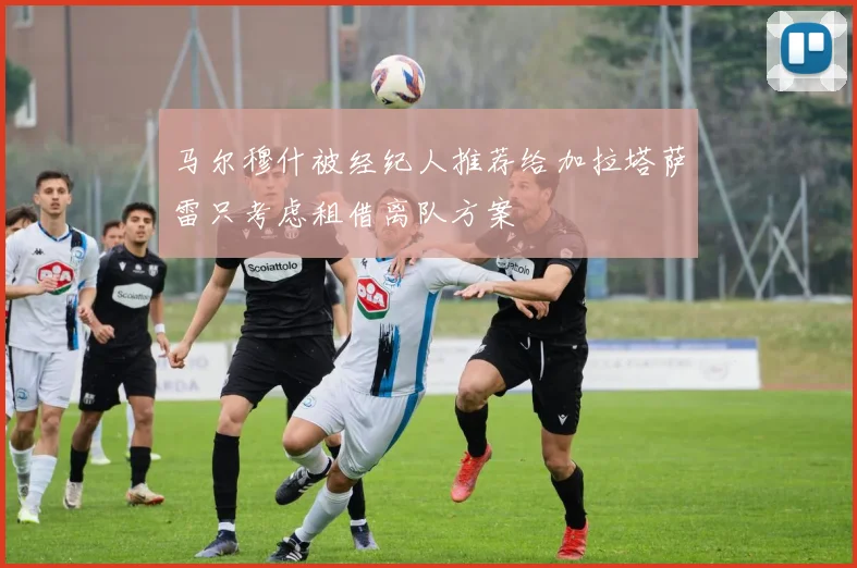 马尔穆什被经纪人推荐给加拉塔萨雷只考虑租借离队方案