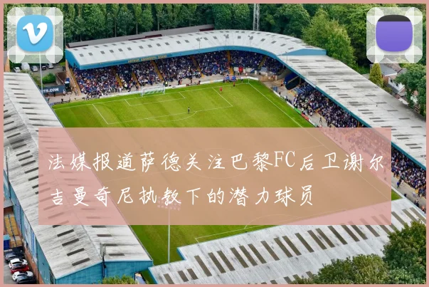 法媒报道萨德关注巴黎FC后卫谢尔吉曼奇尼执教下的潜力球员