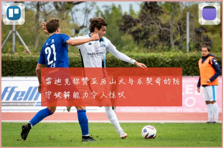 雷迪克称赞亚历山大与东契奇的防守破解能力令人惊叹