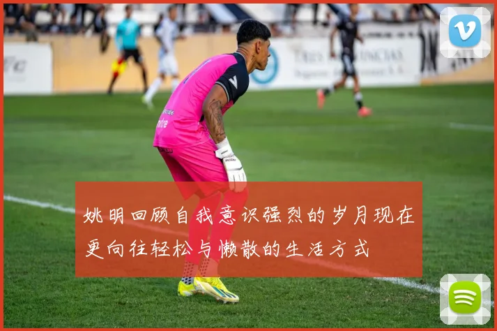 姚明回顾自我意识强烈的岁月现在更向往轻松与懒散的生活方式