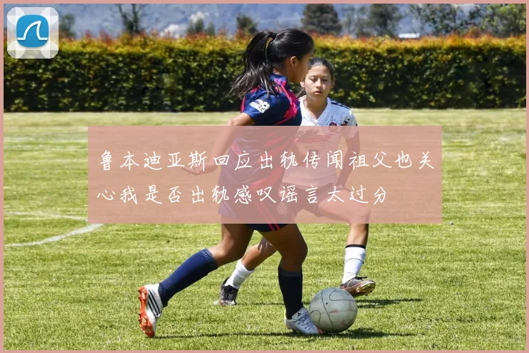 鲁本迪亚斯回应出轨传闻祖父也关心我是否出轨感叹谣言太过分