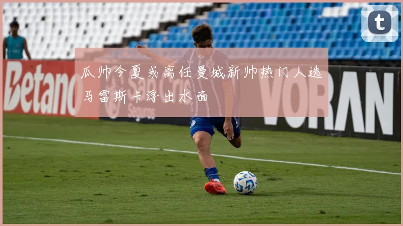 瓜帅今夏或离任曼城新帅热门人选马雷斯卡浮出水面