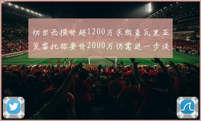 切尔西报价超1200万求购查瓦里亚莫雷托称要价2000万仍需进一步谈判