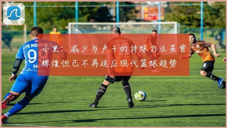 小里：威少与卢卡的持球打法虽曾辉煌但已不再适应现代篮球趋势