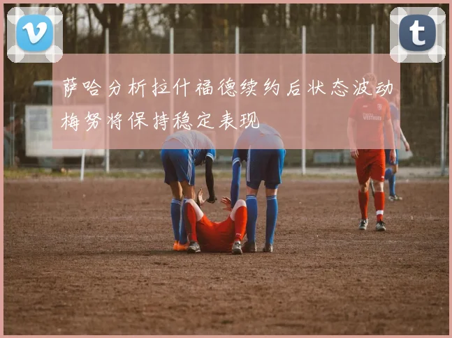 萨哈分析拉什福德续约后状态波动梅努将保持稳定表现