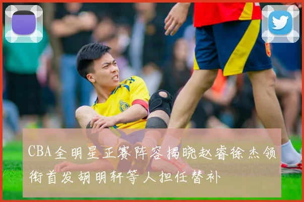 CBA全明星正赛阵容揭晓赵睿徐杰领衔首发胡明轩等人担任替补