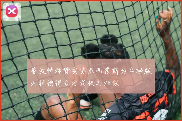 香波特称赞安芬尼西蒙斯为年轻版利拉德得分方式极其相似