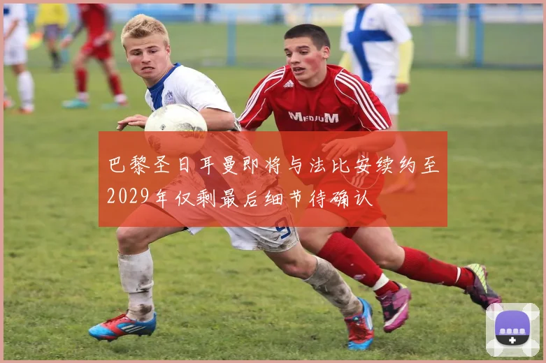 巴黎圣日耳曼即将与法比安续约至2029年仅剩最后细节待确认