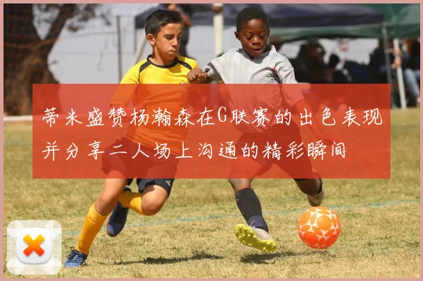 蒂米盛赞杨瀚森在G联赛的出色表现并分享二人场上沟通的精彩瞬间