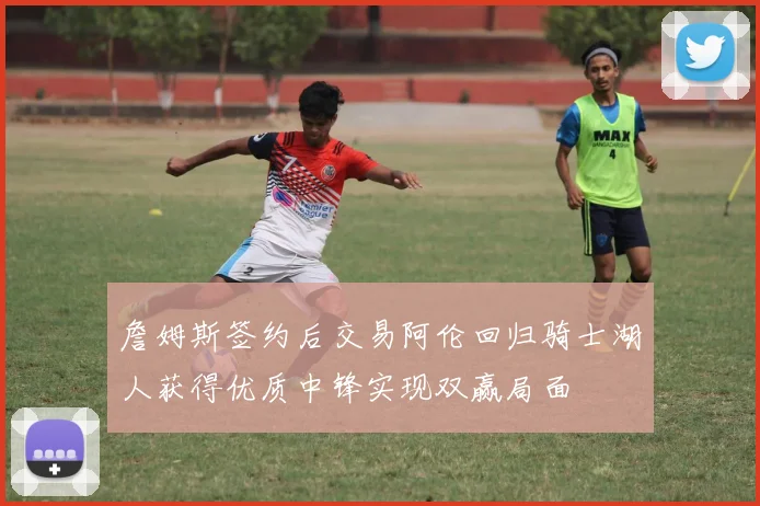 詹姆斯签约后交易阿伦回归骑士湖人获得优质中锋实现双赢局面