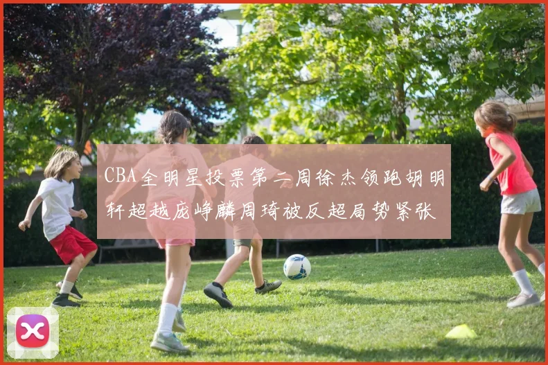 CBA全明星投票第二周徐杰领跑胡明轩超越庞峥麟周琦被反超局势紧张