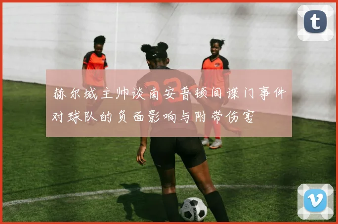 赫尔城主帅谈南安普顿间谍门事件对球队的负面影响与附带伤害