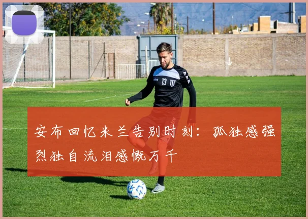 安布回忆米兰告别时刻：孤独感强烈独自流泪感慨万千