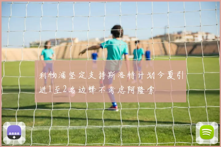 利物浦坚定支持斯洛特计划今夏引进1至2名边锋不考虑阿隆索