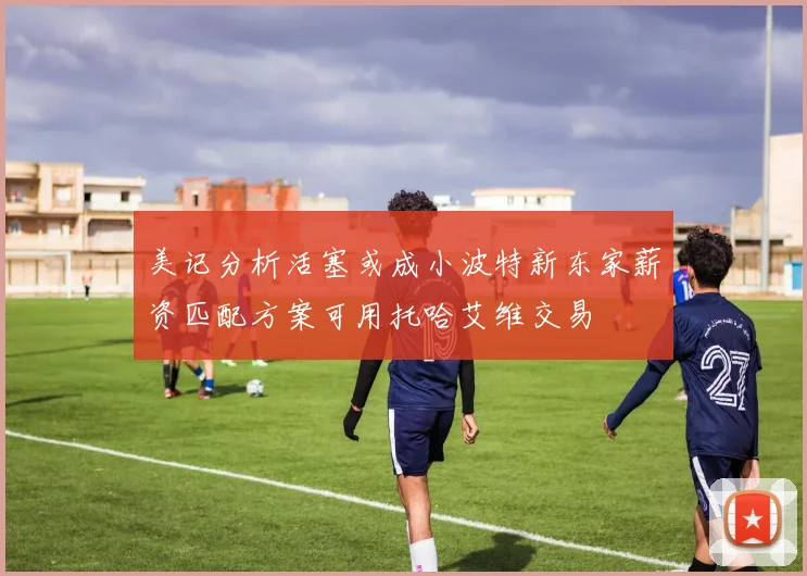 美记分析活塞或成小波特新东家薪资匹配方案可用托哈艾维交易