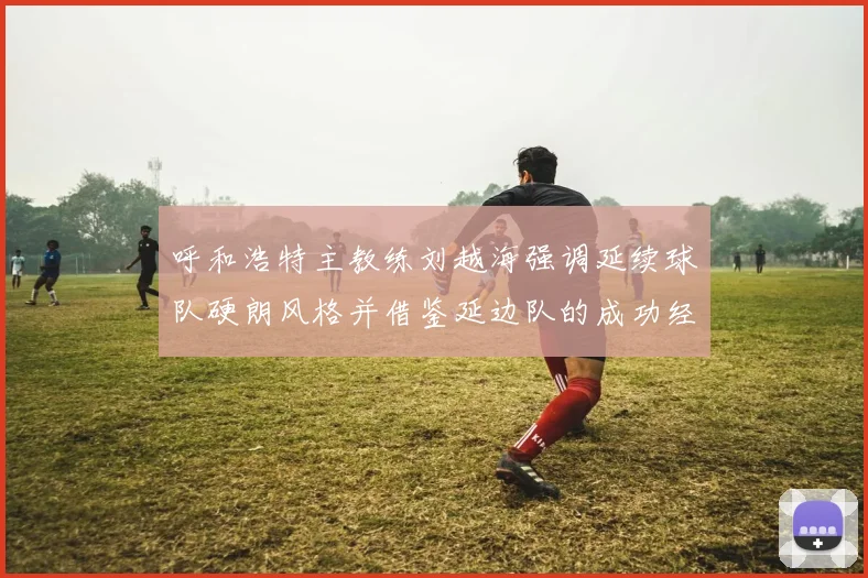 呼和浩特主教练刘越海强调延续球队硬朗风格并借鉴延边队的成功经验