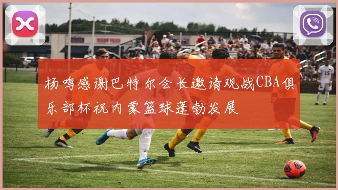杨鸣感谢巴特尔会长邀请观战CBA俱乐部杯祝内蒙篮球蓬勃发展
