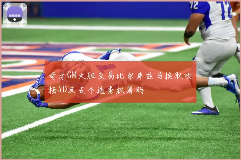 奇才GM大胆交易比尔库兹马换取吹杨AD及五个选秀权筹码