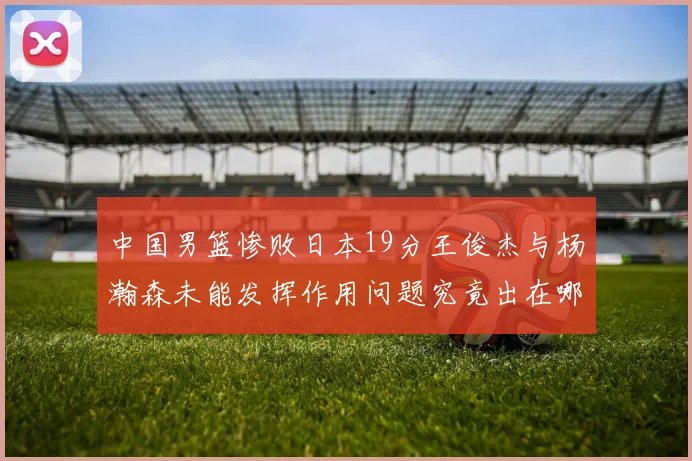 中国男篮惨败日本19分王俊杰与杨瀚森未能发挥作用问题究竟出在哪儿