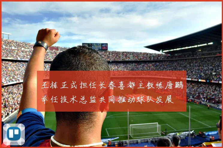 王栋正式担任长春喜都主教练唐鹏举任技术总监共同推动球队发展